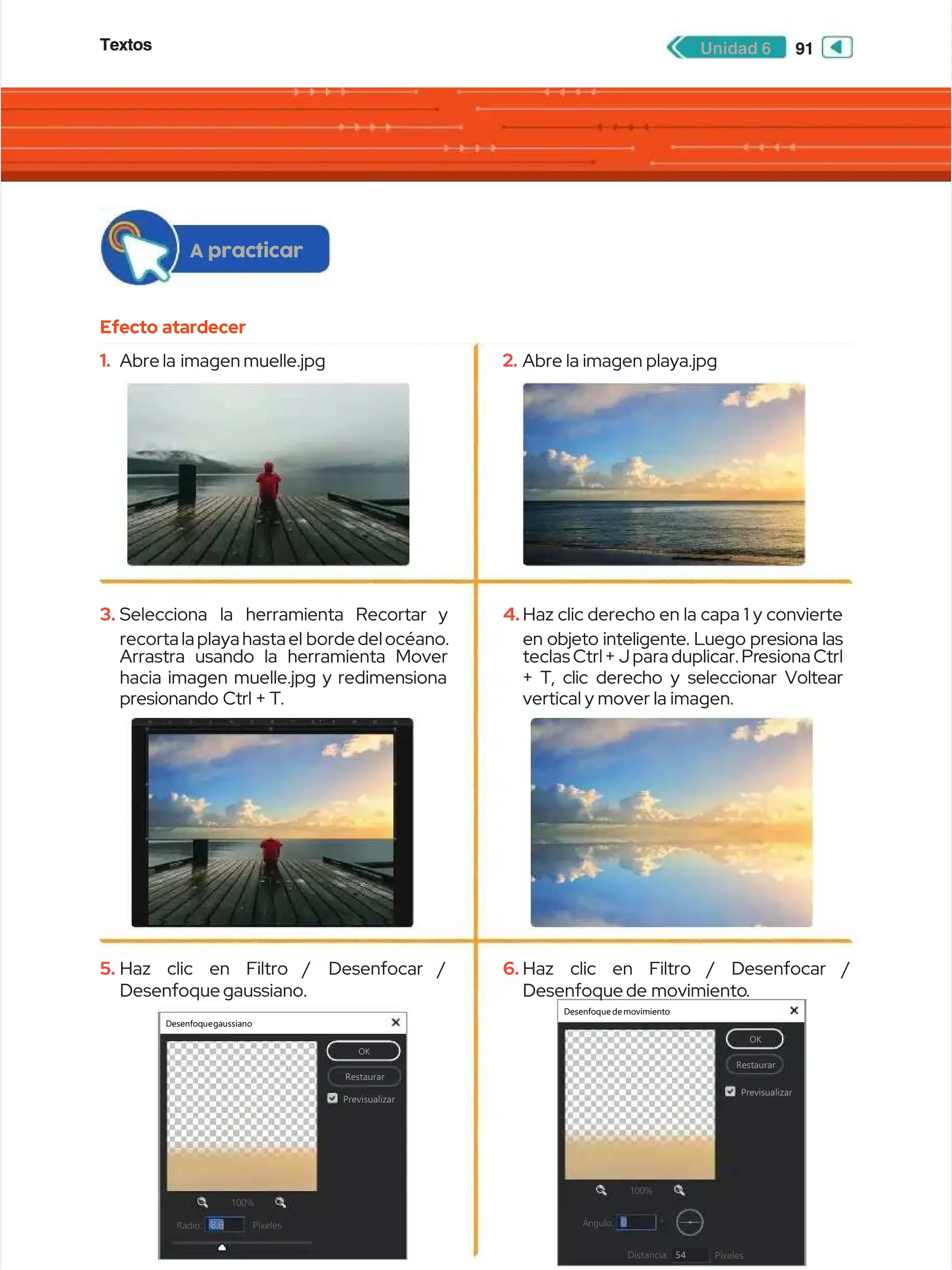 Textos
Textos 91
91
Unidad 6
Unidad 6
Efecto atardecer
Efecto atardecer
A practicar
A practicar
1.
1. Abre
Abre la imagen
la imagen muelle.jpg
muelle.jpg
3.
3. Selecciona
Selecciona la
la herramienta
herramienta Recortar
Recortar y
y
recorta la playa hasta el
recorta la playa hasta el bordedelocéano.
bordedelocéano.
Arrastra usando la herramienta Mover
Arrastra usando la herramienta Mover
hacia imagen muelle.jpg y redimensiona
hacia imagen muelle.jpg y redimensiona
presionando Ctrl + T.
presionando Ctrl + T.
5.
5. Haz
Haz clic
clic en
en Filtro /
Filtro / Desenfocar /
Desenfocar /
Desenfoque gaussiano.
Desenfoque gaussiano.
Desenfoquegaussiano
Desenfoquegaussiano
OK
OK
Restaurar
Restaurar
Previsualizar
Previsualizar
100%
100%
Radio:
Radio: Píxeles
Píxeles
+
+


8.6
8.6
Desenfoque de movimiento
Desenfoque de movimiento
OK
OK
Restaurar
Restaurar
Previsualizar
Previsualizar
100%
100% +
+


Ángulo:
Ángulo:
Distancia:
Distancia: Píxeles
Píxeles
0
0
54
54
◦
◦
2.
2. Abre la imagen playa.jpg
Abre la imagen playa.jpg
4.
4.Haz clic derecho en la capa 1 y convierte
Haz clic derecho en la capa 1 y convierte
en objeto inteligente. Luego presiona las
en objeto inteligente. Luego presiona las
teclas Ctrl +
teclas Ctrl + J para duplicar. Pr
J para duplicar. Presiona Ctrl
esiona Ctrl
+ T, clic derecho y seleccionar Voltear
+ T, clic derecho y seleccionar Voltear
vertical y mover la imagen.
vertical y mover la imagen.
6.
6. Haz
Haz clic
clic en
en Filtro
Filtro /
/ Desenfocar
Desenfocar /
/
Desenfoque de
Desenfoque de movimiento
movimiento.
.
 