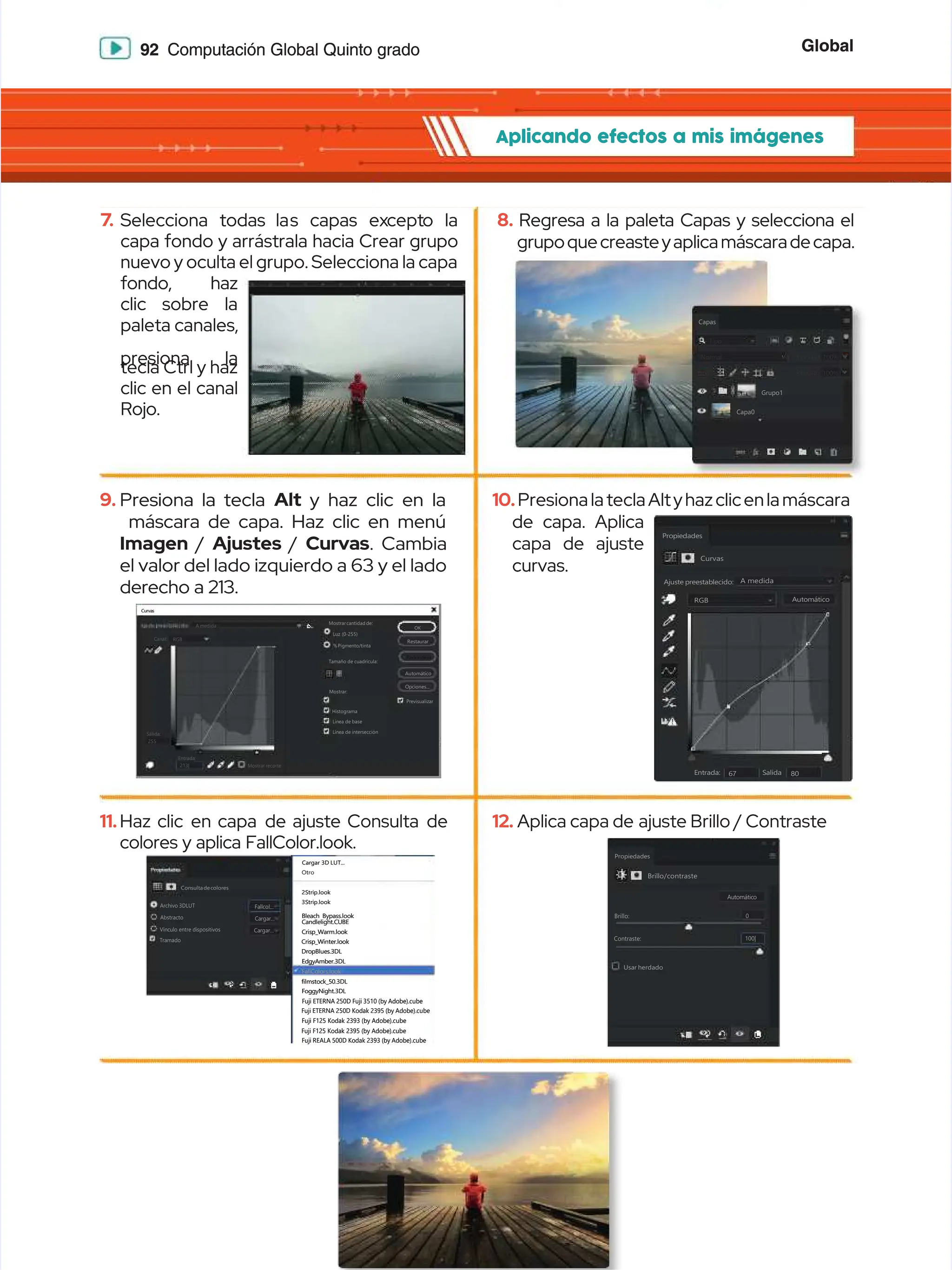 Global
Global
92
92 Computación Global Quinto grado
Computación Global Quinto grado
Aplicando efectos a mis imágenes
Aplicando efectos a mis imágenes
9.
9. Presiona la tecla
Presiona la tecla Alt
Alt y haz clic en la
y haz clic en la
máscara de capa. Haz clic en menú
máscara de capa. Haz clic en menú
Imagen
Imagen /
/ Ajustes
Ajustes /
/ Curvas
Curvas. Cambia
. Cambia
el valor del lado izquierdo a 63 y el lado
el valor del lado izquierdo a 63 y el lado
derecho a 213.
derecho a 213.
11.
11.Haz clic
Haz clic en capa
en capa de ajuste Consulta
de ajuste Consulta de
de
colores y aplica FallColor.look.
colores y aplica FallColor.look.
7
7.
. Selecciona
Selecciona todas la
todas las
s capas
capas ex
except
cepto
o la
la
capa fondo y arrástrala hacia Crear grupo
capa fondo y arrástrala hacia Crear grupo
nuevo y oculta el grupo. Selecciona la capa
nuevo y oculta el grupo. Selecciona la capa
fondo, haz
fondo, haz
clic sobre la
clic sobre la
paleta canales,
paleta canales,
presiona la
presiona la
tecla Ctrl y haz
tecla Ctrl y haz
clic en el canal
clic en el canal
Rojo.
Rojo.
10.
10.Presiona la tecla Altyhazclicenla máscara
Presiona la tecla Altyhazclicenla máscara
de capa. Aplica
de capa. Aplica
capa de ajuste
capa de ajuste
curvas.
curvas.
12.
12. Aplica capa de
Aplica capa de ajuste Brillo / Contraste
ajuste Brillo / Contraste
8.
8. Regresa a la paleta Capas y selecciona el
Regresa a la paleta Capas y selecciona el
grupoquecreasteyaplicamáscaradecapa.
grupoquecreasteyaplicamáscaradecapa.
Grupo1
Grupo1
Capas
Capas
Capa0
Capa0
Tipo
Tipo
N
No
or
rm
ma
al
l O
Op
pa
ac
ci
id
da
ad
d:
:
Relleno:
Relleno: 100%
100%
100%
100%
Bloq:
Bloq:
Bloq.:
Bloq.:
Consultadecolores
Consultadecolores
Archivo 3DLUT
Archivo 3DLUT
Abstracto
Abstracto
Vínculo entre dispositivos
Vínculo entre dispositivos
Tramado
Tramado
Cargar 3D LUT...
Cargar 3D LUT...
Otro
Otro
2Strip.look
2Strip.look
3Strip.look
3Strip.look
Bleach Bypass.look
Bleach Bypass.look
Candlelight.CUBE
Candlelight.CUBE
Crisp_Warm.look
Crisp_Warm.look
Crisp_Winter.look
Crisp_Winter.look
DropBlues.3DL
DropBlues.3DL
EdgyAmber.3DL
EdgyAmber.3DL
filmstock_50.3DL
filmstock_50.3DL
FoggyNight.3DL
FoggyNight.3DL
Fuji ETERNA 250D Fuji 3510 (by Adobe).cube
Fuji ETERNA 250D Fuji 3510 (by Adobe).cube
Fuji ETERNA 250D Kodak 2395 (by Adobe).cube
Fuji ETERNA 250D Kodak 2395 (by Adobe).cube
Fuji F125 Kodak 2393 (by Adobe).cube
Fuji F125 Kodak 2393 (by Adobe).cube
Fuji F125 Kodak 2395 (by Adobe).cube
Fuji F125 Kodak 2395 (by Adobe).cube
Fuji REALA 500D Kodak 2393 (by Adobe).cube
Fuji REALA 500D Kodak 2393 (by Adobe).cube
FallColors.look
FallColors.look
Fallcol...
Fallcol...
Cargar...
Cargar...
Cargar...
Cargar...
Propiedades
Propiedades
Brillo/contraste
Brillo/contraste
Automático
Automático
Brillo:
Brillo:
Contraste:
Contraste:
Usar herdado
Usar herdado
100|
100|
0
0
Curvas
Curvas
Mostrarcantidadde:
Mostrarcantidadde:
Luz (0-255)
Luz (0-255)
%Pigmento/tinta
%Pigmento/tinta
Tamaño de cuadrícula:
Tamaño de cuadrícula:
Previsualizar
Previsualizar
Histograma
Histograma
Línea de base
Línea de base
Mostrar:
Mostrar:
A medida
A medida
RGB
RGB
Canal:
Canal:
Salida:
Salida:
Entrada:
Entrada:
Mostrar recorte
Mostrar recorte
255
255
213|
213|
Línea de intersección
Línea de intersección
OK
OK
Restaurar
Restaurar
Automático
Automático
Redondear
Redondear
Opciones...
Opciones...
Curvas
Curvas
Ajuste preestablecido:
Ajuste preestablecido:
Salida
Salida
Entrada:
Entrada: 6
67
7 8
80
0
RGB
RGB
A medida
A medida
Automático
Automático
Propiedades
Propiedades
 
