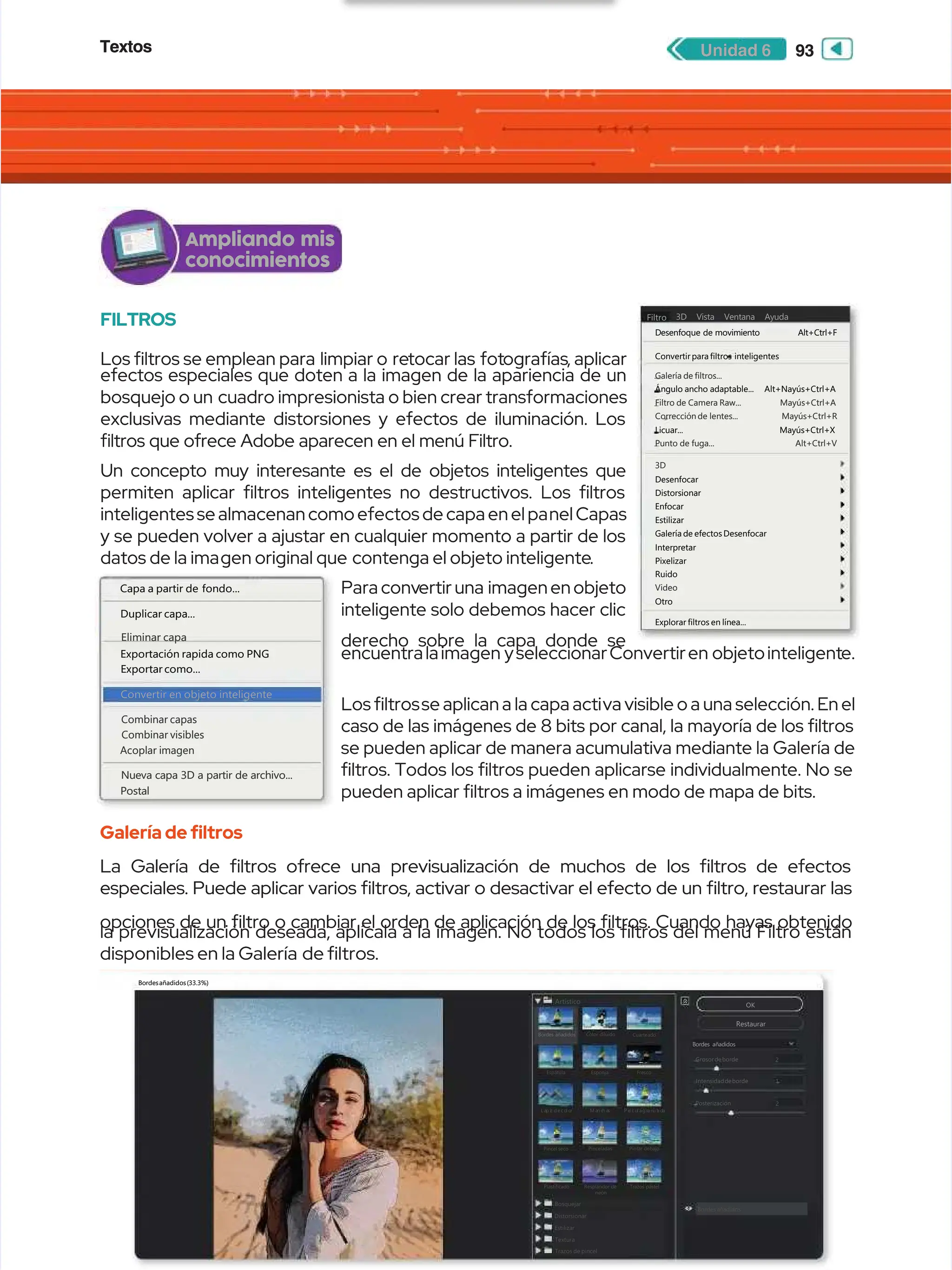 Textos
Textos 93
93
Unidad 6
Unidad 6
FILTROS
FILTROS
Los ltros se emplean para
Los ltros se emplean para limpiar o
limpiar o re
retocar las
tocar las fot
fotografías
ografías, aplicar
, aplicar
efectos especiales que doten a la imagen de la apariencia de un
efectos especiales que doten a la imagen de la apariencia de un
bosquejo o un
bosquejo o un cuadro impresionista o bien crear transformaciones
cuadro impresionista o bien crear transformaciones
exclusivas mediante distorsiones y efectos de iluminación. Los
exclusivas mediante distorsiones y efectos de iluminación. Los
ltros que ofrece Adobe aparecen en el menú Filtro.
ltros que ofrece Adobe aparecen en el menú Filtro.
Un concepto muy interesante es el de objetos inteligentes que
Un concepto muy interesante es el de objetos inteligentes que
permiten aplicar ltros inteligentes no destructivos. Los ltros
permiten aplicar ltros inteligentes no destructivos. Los ltros
inteligentes se almacenan como efectos de capa en el pa
inteligentes se almacenan como efectos de capa en el panel Capas
nel Capas
y se pueden volver a ajustar en cualquier momento a partir de los
y se pueden volver a ajustar en cualquier momento a partir de los
datos de la ima
datos de la imagen original que
gen original que contenga el objeto inteligente
contenga el objeto inteligente.
.
Para conv
Para convertir una
ertir una imagen en objeto
imagen en objeto
inteligente solo debemos hacer clic
inteligente solo debemos hacer clic
derecho sobre la capa donde se
derecho sobre la capa donde se
encuentralaimagen
encuentralaimagen yseleccionarConvertiren
yseleccionarConvertiren objetointeligent
objetointeligente.
e.
Los ltros
Los ltrosse aplican a la capa acti
se aplican a la capa activa visible o a una selección. En el
va visible o a una selección. En el
caso de las imágenes de 8 bits por canal, la mayoría de los ltros
caso de las imágenes de 8 bits por canal, la mayoría de los ltros
se pueden aplicar de manera acumulativa mediante la Galería de
se pueden aplicar de manera acumulativa mediante la Galería de
ltros. Todos los ltros pueden aplicarse individualmente. No se
ltros. Todos los ltros pueden aplicarse individualmente. No se
pueden aplicar ltros a imágenes en modo de mapa de bits.
pueden aplicar ltros a imágenes en modo de mapa de bits.
Galería de fltros
Galería de fltros
La Galería de ltros ofrece una previsualización de muchos de los ltros de efectos
La Galería de ltros ofrece una previsualización de muchos de los ltros de efectos
especiales. Puede aplicar varios ltros, activar o desactivar el efecto de un ltro, restaurar las
especiales. Puede aplicar varios ltros, activar o desactivar el efecto de un ltro, restaurar las
opciones de un ltro o cambiar el orden de aplicación de los ltros. Cuando hayas obtenido
opciones de un ltro o cambiar el orden de aplicación de los ltros. Cuando hayas obtenido
la previsualización deseada, aplícala a la imagen. No todos los ltros del menú Filtro están
la previsualización deseada, aplícala a la imagen. No todos los ltros del menú Filtro están
disponibles en la Galería
disponibles en la Galería de ltros.
de ltros.
Bordesañadidos(33.3%)
Bordesañadidos(33.3%)
Artístico
Artístico
Bordes añadidos
Bordes añadidos Color diluido
Color diluido Cuarteado
Cuarteado
E
Es
sp
pá
át
tu
ul
la
a E
Es
sp
po
on
nj
ja
a F
Fr
re
es
sc
co
o
Lá
Láp i
p iz
z d e
d ec o
c ol o
l or
r M a
M an c
n ch a
h as
s P e
P el í
l í
c u
c ul a
l ag r
g ran
anu l
u l
ad
ada
a
Pincel seco
Pincel seco Pinceladas
Pinceladas Pintar debajo
Pintar debajo
Plastificado
Plastificado
Bosquejar
Bosquejar
Distorsionar
Distorsionar
Estilizar
Estilizar
Textura
Textura
Trazos de pincel
Trazos de pincel
Bordes añadidos
Bordes añadidos
Resplandor de
Resplandor de
neón
neón
Trazos pastel
Trazos pastel
OK
OK
Restaurar
Restaurar
Bordes añadidos
Bordes añadidos
Grosor de borde
Grosor de borde
Intensidaddeborde
Intensidaddeborde
Posterización
Posterización
2
2
2
2
1
1
Capa a partir de
Capa a partir de fondo...
fondo...
Exportación rapida como PNG
Exportación rapida como PNG
Exportar como...
Exportar como...
Convertir en objeto inteligente
Convertir en objeto inteligente
Duplicar capa...
Duplicar capa...
Eliminar capa
Eliminar capa
Combinar capas
Combinar capas
Combinar visibles
Combinar visibles
Acoplar imagen
Acoplar imagen
Nueva capa 3D a partir de archivo...
Nueva capa 3D a partir de archivo...
Postal
Postal
Desenfoque
Desenfoque de
de movimiento
movimiento Alt+Ctrl+F
Alt+Ctrl+F
Convertirparafiltros
Convertirparafiltros inteligentes
inteligentes
Ángulo
Ángulo ancho
ancho adaptable...
adaptable... Alt+Nayús+Ctrl+A
Alt+Nayús+Ctrl+A
Licuar... Mayús+Ctrl+X
Licuar... Mayús+Ctrl+X
Desenfocar
Desenfocar
Distorsionar
Distorsionar
Enfocar
Enfocar
Estilizar
Estilizar
Galeríade efectosDesenfocar
Galeríade efectosDesenfocar
Interpretar
Interpretar
Pixelizar
Pixelizar
Ruido
Ruido
Video
Video
Otro
Otro
Galería de filtros...
Galería de filtros...
Filtro
Filtro de
de Camera
Camera Raw...
Raw... Mayús+Ctrl+A
Mayús+Ctrl+A
Corrección
Correcciónde
de lentes...
lentes... Mayús+Ctrl+R
Mayús+Ctrl+R
Punto
Punto de
de fuga...
fuga... Alt+Ctrl+V
Alt+Ctrl+V
3D
3D
Explorar filtros en línea...
Explorar filtros en línea...
Filtro
Filtro 3D Vista Ventana Ayuda
3D Vista Ventana Ayuda
Ampliando mis
Ampliando mis
conocimientos
conocimientos
 