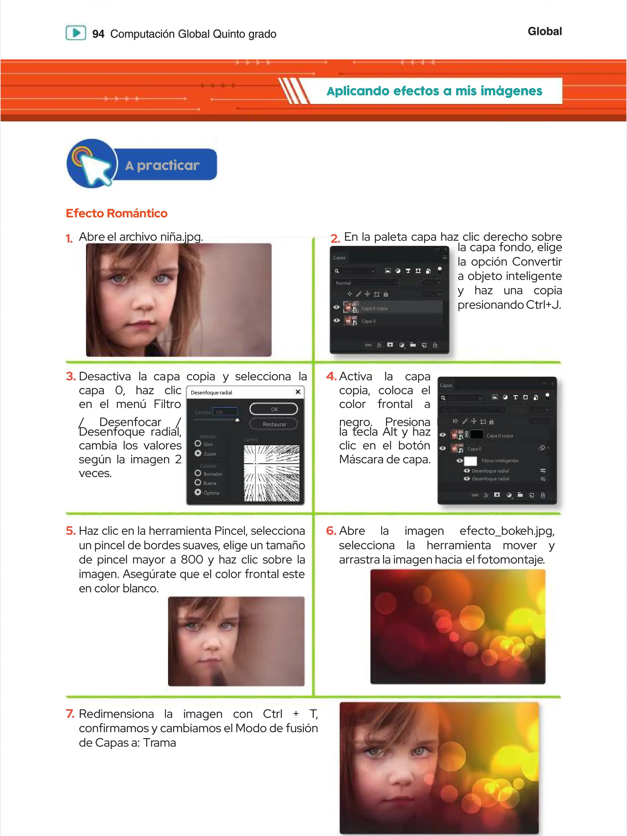 Global
Global
94
94 Computación Global Quinto grado
Computación Global Quinto grado
Aplicando efectos a mis imágenes
Aplicando efectos a mis imágenes
Efecto Romántico
Efecto Romántico
A practicar
A practicar
1.
1. Abre
Abre el ar
el archivo niña.jpg.
chivo niña.jpg.
3.
3. Desactiva
Desactiva la ca
la capa copia
pa copia y selecciona
y selecciona la
la
capa 0, haz clic
capa 0, haz clic
en el menú Filtro
en el menú Filtro
/
/ Desenfocar
Desenfocar /
/
Desenfoque radial,
Desenfoque radial,
cambia los valores
cambia los valores
según la imagen 2
según la imagen 2
veces.
veces.
5.
5. Haz clic en la herramienta Pincel, selecciona
Haz clic en la herramienta Pincel, selecciona
un pincel de bordes suaves, elige un tamaño
un pincel de bordes suaves, elige un tamaño
de pincel mayor a 800 y haz clic sobre la
de pincel mayor a 800 y haz clic sobre la
imagen. Asegúrate que el color frontal este
imagen. Asegúrate que el color frontal este
en color blanco.
en color blanco.
7
7.
. Redimensiona
Redimensiona la
la imagen
imagen con
con Ctrl
Ctrl +
+ T
T,
,
conrmamos y cambiamos el Modo de fusión
conrmamos y cambiamos el Modo de fusión
de Capas a:
de Capas a: Tr
Trama
ama
2.
2. En la paleta capa haz clic derecho sobre
En la paleta capa haz clic derecho sobre
la capa fondo, elige
la capa fondo, elige
la opción Convertir
la opción Convertir
a objeto inteligente
a objeto inteligente
y haz una copia
y haz una copia
presionando Ctrl+J.
presionando Ctrl+J.
4.
4. Activa la capa
Activa la capa
copia, coloca el
copia, coloca el
color frontal a
color frontal a
negro. Presiona
negro. Presiona
la tecla Alt y haz
la tecla Alt y haz
clic en el botón
clic en el botón
Máscara de capa.
Máscara de capa.
6.
6. Abre
Abre la
la imagen
imagen efecto_bok
efecto_bokeh.jpg,
eh.jpg,
selecciona la herramienta mover y
selecciona la herramienta mover y
arrastra la imagen hacia
arrastra la imagen hacia el fotomontaje
el fotomontaje.
.
Desenfoque radial
Desenfoque radial
100
100
Cantida:
Cantida:
Método:
Método:
Centro
Centro
Giro
Giro
Zoom
Zoom
Calidad:
Calidad:
Borrador
Borrador
Buena
Buena
Óptima
Óptima
OK
OK
Restaurar
Restaurar
Capas
Capas
Tipo
Tipo
Normal
Normal
Relleno:
Relleno: 100%
100%
Bloq:
Bloq:
Bloq.:
Bloq.:
Opacidad:
Opacidad: 100%
100%
Capa 0 copia
Capa 0 copia
Capa 0
Capa 0
Capas
Capas
Tipo
Tipo
Normal
Normal
Relleno:
Relleno: 100%
100%
Bloq:
Bloq:
Bloq.:
Bloq.:
Opacidad:
Opacidad: 100%
100%
Capa 0 copia
Capa 0 copia
Capa 0
Capa 0
Filtros inteligentes
Filtros inteligentes
Desenfoque radial
Desenfoque radial
Desenfoque radial
Desenfoque radial
 