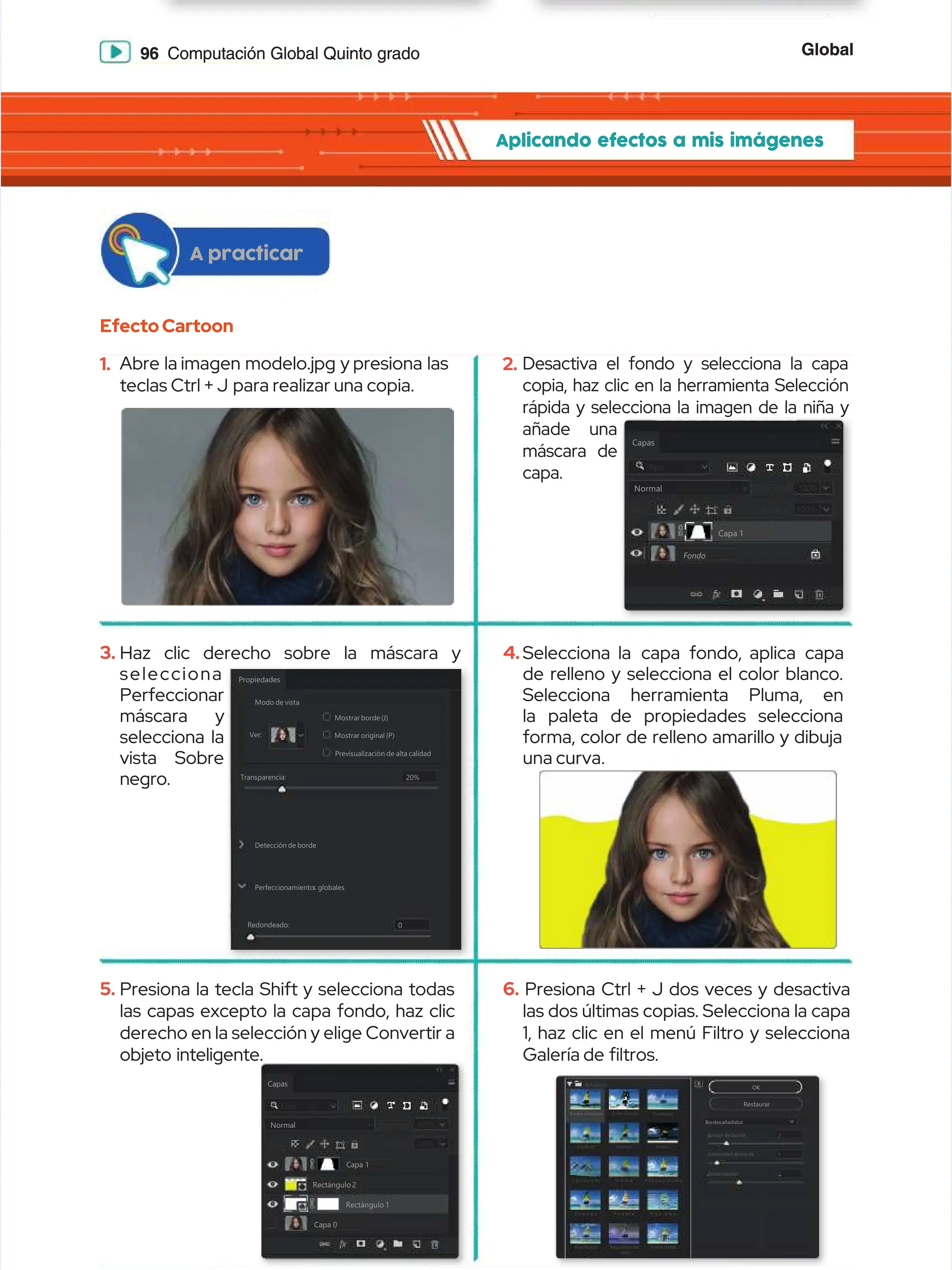 Global
Global
96
96 Computación Global Quinto grado
Computación Global Quinto grado
Aplicando efectos a mis imágenes
Aplicando efectos a mis imágenes
EfectoCartoon
EfectoCartoon
A practicar
A practicar
1.
1. Abre la
Abre la imagen modelo.jpg y
imagen modelo.jpg y presiona las
presiona las
teclas Ctrl + J
teclas Ctrl + J para realizar una copia.
para realizar una copia.
3.
3. Haz clic derecho sobre la máscara y
Haz clic derecho sobre la máscara y
selecciona
selecciona
Perfeccionar
Perfeccionar
máscara y
máscara y
selecciona la
selecciona la
vista Sobre
vista Sobre
negro.
negro.
5.
5. Presiona la tecla Shift y selecciona todas
Presiona la tecla Shift y selecciona todas
las capas excepto la capa fondo, haz clic
las capas excepto la capa fondo, haz clic
derecho en la selección y elige Convertir a
derecho en la selección y elige Convertir a
objeto inteligente.
objeto inteligente.
2.
2. Desactiva el fondo y selecciona la capa
Desactiva el fondo y selecciona la capa
copia, haz clic en la herramienta Selección
copia, haz clic en la herramienta Selección
rápida y selecciona la imagen de la niña y
rápida y selecciona la imagen de la niña y
añade una
añade una
máscara de
máscara de
capa.
capa.
4.
4.Selecciona la
Selecciona la capa
capa fondo, aplica
fondo, aplica capa
capa
de relleno y selecciona el color blanco.
de relleno y selecciona el color blanco.
Selecciona herramienta Pluma, en
Selecciona herramienta Pluma, en
la paleta de propiedades selecciona
la paleta de propiedades selecciona
forma, color de relleno amarillo y dibuja
forma, color de relleno amarillo y dibuja
una curva.
una curva.
6.
6. Presiona Ctrl + J dos veces y desactiva
Presiona Ctrl + J dos veces y desactiva
las dos últimas copias. Selecciona la capa
las dos últimas copias. Selecciona la capa
1, haz clic en el menú Filtro y selecciona
1, haz clic en el menú Filtro y selecciona
Galería de
Galería de ltros.
ltros.
Capas
Capas
Tipo
Tipo
Normal
Normal
Relleno:
Relleno: 100%
100%
Bloq:
Bloq:
Bloq.:
Bloq.:
Opacidad:
Opacidad: 100%
100%
Capa 1
Capa 1
Rectángulo 1
Rectángulo 1
Capa 0
Capa 0
Rectángulo2
Rectángulo2
Propiedades
Propiedades
Modo de vista
Modo de vista
Ver:
Ver:
Transparencia:
Transparencia:
Detección de borde
Detección de borde
Perfeccionamiento
Perfeccionamientos
s globales
globales
Redondeado:
Redondeado:
Mostrar borde (J)
Mostrar borde (J)
Mostrar original (P)
Mostrar original (P)
Previsualización de alta calidad
Previsualización de alta calidad
20%
20%
0
0
Capas
Capas
Tipo
Tipo
Normal
Normal
Relleno: 100%
Relleno: 100%
Bloq:
Bloq:
Bloq.:
Bloq.:
Opacidad:
Opacidad: 100%
100%
Capa 1
Capa 1
Fondo
Fondo
Artístico
Artístico
Bordes añadidos
Bordes añadidos Color diluido
Color diluido Cuarteado
Cuarteado
E
Es
sp
pá
át
tu
ul
la
a E
Es
sp
po
on
nj
ja
a F
Fr
re
es
sc
co
o
L á
L á
p i
p iz d e c
z d e c
o l
o lo r
o r M a
M an c
n ch a
h a
s
s P e
P el í
l íc u
c ul a g
l a g
r a
r an u
n ul a
l ad a
d a
P i
P i
n c
n c
e l
e ls e
s e
c o
c o P i
P i
n c
n c
e l
e la
ad a
d a
s
s P
Pi n
i nt a
t a
r d
r d
e b
e b
a j
a j
o
o
Plastificado
Plastificado Resplandor de
Resplandor de
neón
neón
Trazos pastel
Trazos pastel
OK
OK
Restaurar
Restaurar
Bordesañadidos
Bordesañadidos
Grosor de borde
Grosor de borde
Intensidad de borde
Intensidad de borde
Posterización
Posterización
2
2
2
2
1
1
 