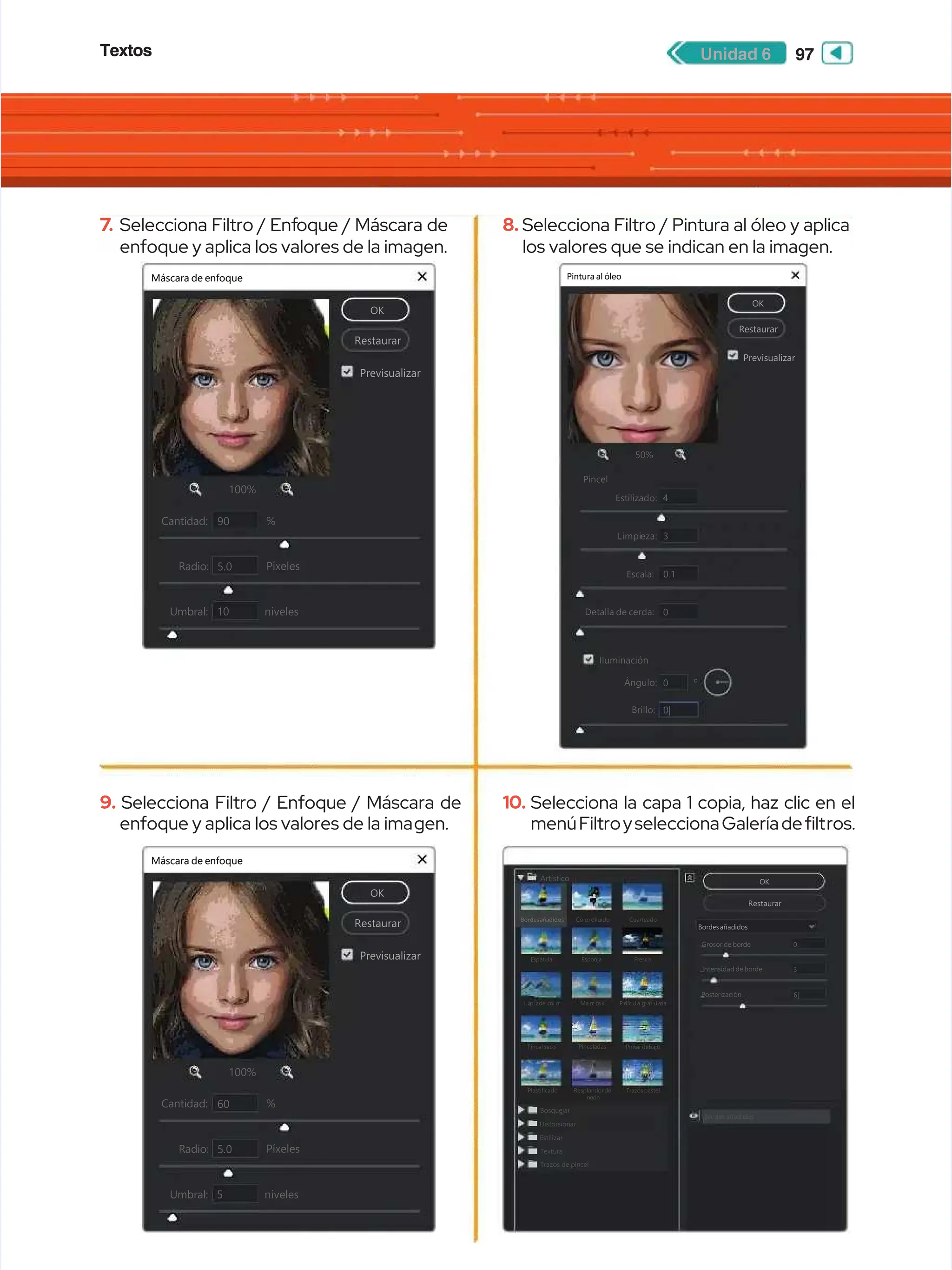 Textos
Textos 97
97
Unidad 6
Unidad 6
7
7.
. Selecciona Filtro / Enf
Selecciona Filtro / Enfoque / Máscara de
oque / Máscara de
enfoque y aplica los valores de la imagen.
enfoque y aplica los valores de la imagen.
9.
9. Selecciona Filtro / Enfoque / Máscara de
Selecciona Filtro / Enfoque / Máscara de
enfoque y aplica los valores de la ima
enfoque y aplica los valores de la imagen.
gen.
8.
8. Selecciona Filtro / Pintura al óleo y aplica
Selecciona Filtro / Pintura al óleo y aplica
los valores que se indican en la imagen.
los valores que se indican en la imagen.
10.
10. Selecciona la capa 1 copia, haz clic en el
Selecciona la capa 1 copia, haz clic en el
menúFiltroyseleccionaGaleríadelt
menúFiltroyseleccionaGaleríadeltros.
ros.
Máscara de enfoque
Máscara de enfoque
OK
OK
Restaurar
Restaurar
Previsualizar
Previsualizar
100%
100%
C
Ca
an
nt
ti
id
da
ad
d:
: %
%
90
90
Píxeles
Píxeles
5.0
5.0
Radio:
Radio:
niveles
niveles
10
10
Umbral:
Umbral:
+
+


Máscara de enfoque
Máscara de enfoque
OK
OK
Restaurar
Restaurar
Previsualizar
Previsualizar
100%
100%
C
Ca
an
nt
ti
id
da
ad
d:
: %
%
60
60
Píxeles
Píxeles
5.0
5.0
Radio:
Radio:
niveles
niveles
5
5
Umbral:
Umbral:
+
+


OK
OK
Restaurar
Restaurar
Previsualizar
Previsualizar
50%
50%
Estilizado:
Estilizado:
Pincel
Pincel
4
4
Limpi
Limpieza:
eza: 3
3
Escala:
Escala:
Detalla de cerda:
Detalla de cerda:
0.1
0.1
Ángulo:
Ángulo: 0
0
Brillo:
Brillo: 0|
0|
º
º
0
0
+
+


Pintura al óleo
Pintura al óleo
Iluminación
Iluminación
Artístico
Artístico
Bordesañadidos
Bordesañadidos Colordiluido
Colordiluido Cuarteado
Cuarteado
E
Es
sp
pá
át
tu
ul
la
a E
Es
sp
po
on
nj
ja
a F
Fr
re
es
sc
co
o
L á
L áp
pi z
i zd
de c
e co
ol o
l o
r
r M
Ma n
a n
c h
c ha s
a s P e
P e
l í
l íc u
c u
l a g
l a g
r a
r an u
n u
l a
l ad
da
a
Pincelseco
Pincelseco Pinceladas
Pinceladas Pintardebajo
Pintardebajo
Plastificado
Plastificado
Bosquejar
Bosquejar
Distorsionar
Distorsionar
Estilizar
Estilizar
Textura
Textura
Trazos de pincel
Trazos de pincel
Bordes añadidos
Bordes añadidos
Resplandorde
Resplandorde
neón
neón
Trazospastel
Trazospastel
OK
OK
Restaurar
Restaurar
Bordesañadidos
Bordesañadidos
Grosor de borde
Grosor de borde
Intensidad de borde
Intensidad de borde
Posterización
Posterización
0
0
6|
6|
3
3
 