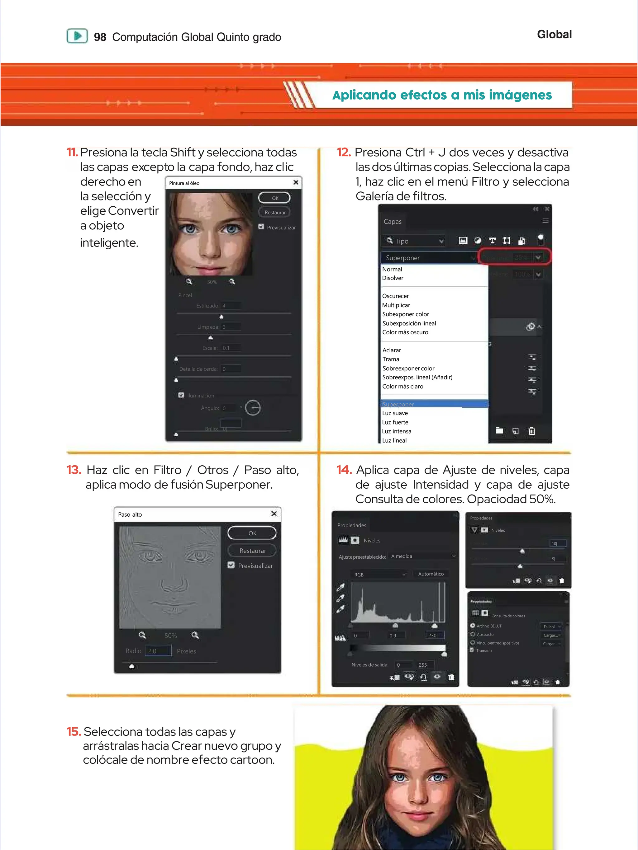 Global
Global
98
98 Computación Global Quinto grado
Computación Global Quinto grado
Aplicando efectos a mis imágenes
Aplicando efectos a mis imágenes
13.
13. Haz clic en Filtro / Otros / Paso alto,
Haz clic en Filtro / Otros / Paso alto,
aplica modo
aplica modo de fusión Superponer.
de fusión Superponer.
15.
15. Selecciona todas las capas y
Selecciona todas las capas y
arrástralas hacia Crear nuevo grupo y
arrástralas hacia Crear nuevo grupo y
colócale de nombre efecto cartoon.
colócale de nombre efecto cartoon.
11.
11.Presiona la tecla Shift y selecciona todas
Presiona la tecla Shift y selecciona todas
las capas
las capas ex
except
cepto la
o la capa fondo, haz cl
capa fondo, haz clic
ic
derecho en
derecho en
la selección y
la selección y
elige Convertir
elige Convertir
a objeto
a objeto
inteligente.
inteligente.
14.
14. Aplica capa de Ajuste de niveles, capa
Aplica capa de Ajuste de niveles, capa
de ajuste Intensidad y capa de ajuste
de ajuste Intensidad y capa de ajuste
Consulta de colores. Opaciodad 50%.
Consulta de colores. Opaciodad 50%.
12.
12. Presiona Ctrl + J dos veces y desactiva
Presiona Ctrl + J dos veces y desactiva
las dos últimas copias. Selecciona la capa
las dos últimas copias. Selecciona la capa
1, haz clic en el menú Filtro y selecciona
1, haz clic en el menú Filtro y selecciona
Galería de 
Galería de ltros.
ltros.
Propiedades
Propiedades
Niveles
Niveles
Ajustepreestablecido:
Ajustepreestablecido: A
A medida
medida
RGB
RGB
0.9
0.9
255
255
0
0
0
0
230|
230|
Automático
Automático
Niveles de salida:
Niveles de salida:
Capas
Capas
Tipo
Tipo
Superponer
Superponer
Relleno:
Relleno: 100%
100%
Opacidad:
Opacidad: 25%
25%
Normal
Normal
Disolver
Disolver
Oscurecer
Oscurecer
Multiplicar
Multiplicar
Subexponer color
Subexponer color
Subexposición lineal
Subexposición lineal
Sobreexponer color
Sobreexponer color
Sobreexpos. lineal (Añadir)
Sobreexpos. lineal (Añadir)
Color más claro
Color más claro
Superponer
Superponer
Luz suave
Luz suave
Luz fuerte
Luz fuerte
Luz intensa
Luz intensa
Luz lineal
Luz lineal
Color más oscuro
Color más oscuro
Aclarar
Aclarar
Trama
Trama
OK
OK
Restaurar
Restaurar
Previsualizar
Previsualizar
50%
50%
Estilizado:
Estilizado:
Pincel
Pincel
4
4
Limpi
Limpieza:
eza: 3
3
Escala:
Escala:
Detalla de cerda:
Detalla de cerda:
0.1
0.1
Ángulo:
Ángulo: 0
0
Brillo:
Brillo: 0|
0|
º
º
0
0
+
+


Pintura al óleo
Pintura al óleo
Iluminación
Iluminación
Paso alto
Paso alto
OK
OK
Restaurar
Restaurar
Previsualizar
Previsualizar
50%
50%
Radio:
Radio: Píxeles
Píxeles
2.0|
2.0|
+
+


Propiedades
Propiedades
Niveles
Niveles
10|
10|
5|
5|
Intensidad:
Intensidad:
Saturación:
Saturación:
Consulta de colores
Consulta de colores
Archivo 3DLUT
Archivo 3DLUT
Abstracto
Abstracto
Vínculoentredispositivos
Vínculoentredispositivos
Tramado
Tramado
Fallcol...
Fallcol...
Cargar...
Cargar...
Cargar...
Cargar...
 
