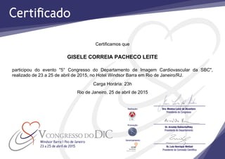 Certificamos que
GISELE CORREIA PACHECO LEITE
participou do evento "5° Congresso do Departamento de Imagem Cardiovascular da SBC",
realizado de 23 a 25 de abril de 2015, no Hotel Windsor Barra em Rio de Janeiro/RJ.
Carga Horária: 23h
Rio de Janeiro, 25 de abril de 2015
 