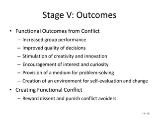 Stage V: Outcomes
• Functional Outcomes from Conflict
   – Increased group performance
   – Improved quality of decisions
   – Stimulation of creativity and innovation
   – Encouragement of interest and curiosity
   – Provision of a medium for problem-solving
   – Creation of an environment for self-evaluation and change
• Creating Functional Conflict
   – Reward dissent and punish conflict avoiders.

                                                           14–19
 