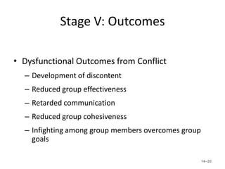 Stage V: Outcomes

• Dysfunctional Outcomes from Conflict
  – Development of discontent
  – Reduced group effectiveness
  – Retarded communication
  – Reduced group cohesiveness
  – Infighting among group members overcomes group
    goals

                                                     14–20
 