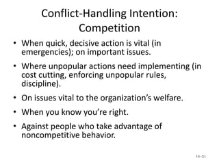 Conflict-Handling Intention:
               Competition
• When quick, decisive action is vital (in
  emergencies); on important issues.
• Where unpopular actions need implementing (in
  cost cutting, enforcing unpopular rules,
  discipline).
• On issues vital to the organization’s welfare.
• When you know you’re right.
• Against people who take advantage of
  noncompetitive behavior.

                                                   14–31
 