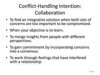 Conflict-Handling Intention:
              Collaboration
• To find an integrative solution when both sets of
  concerns are too important to be compromised.
• When your objective is to learn.
• To merge insights from people with different
  perspectives.
• To gain commitment by incorporating concerns
  into a consensus.
• To work through feelings that have interfered
  with a relationship.

                                                  14–32
 