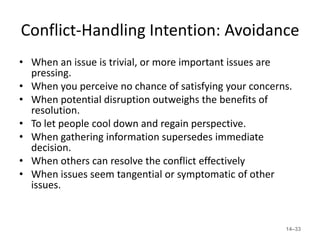 Conflict-Handling Intention: Avoidance
• When an issue is trivial, or more important issues are
  pressing.
• When you perceive no chance of satisfying your concerns.
• When potential disruption outweighs the benefits of
  resolution.
• To let people cool down and regain perspective.
• When gathering information supersedes immediate
  decision.
• When others can resolve the conflict effectively
• When issues seem tangential or symptomatic of other
  issues.


                                                        14–33
 