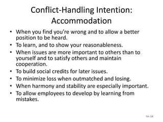 Conflict-Handling Intention:
              Accommodation
• When you find you’re wrong and to allow a better
  position to be heard.
• To learn, and to show your reasonableness.
• When issues are more important to others than to
  yourself and to satisfy others and maintain
  cooperation.
• To build social credits for later issues.
• To minimize loss when outmatched and losing.
• When harmony and stability are especially important.
• To allow employees to develop by learning from
  mistakes.

                                                    14–34
 