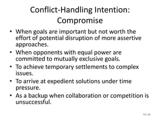 Conflict-Handling Intention:
               Compromise
• When goals are important but not worth the
  effort of potential disruption of more assertive
  approaches.
• When opponents with equal power are
  committed to mutually exclusive goals.
• To achieve temporary settlements to complex
  issues.
• To arrive at expedient solutions under time
  pressure.
• As a backup when collaboration or competition is
  unsuccessful.
                                               14–35
 