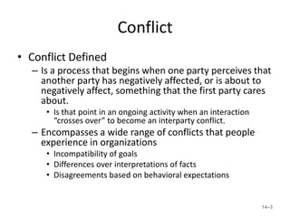 Conflict
• Conflict Defined
  – Is a process that begins when one party perceives that
    another party has negatively affected, or is about to
    negatively affect, something that the first party cares
    about.
     • Is that point in an ongoing activity when an interaction
       “crosses over” to become an interparty conflict.
  – Encompasses a wide range of conflicts that people
    experience in organizations
     • Incompatibility of goals
     • Differences over interpretations of facts
     • Disagreements based on behavioral expectations


                                                                  14–3
 
