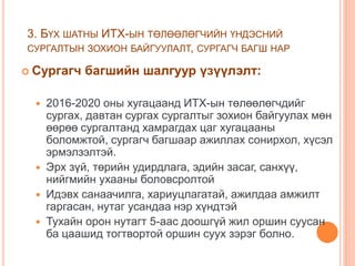 3. БҮХ ШАТНЫ ИТХ-ЫН ТӨЛӨӨЛӨГЧИЙН ҮНДЭСНИЙ
СУРГАЛТЫН ЗОХИОН БАЙГУУЛАЛТ, СУРГАГЧ БАГШ НАР
 Сургагч багшийн шалгуур үзүүлэлт:
 2016-2020 оны хугацаанд ИТХ-ын төлөөлөгчдийг
сургах, давтан сургах сургалтыг зохион байгуулах мөн
өөрөө сургалтанд хамрагдах цаг хугацааны
боломжтой, сургагч багшаар ажиллах сонирхол, хүсэл
эрмэлзэлтэй.
 Эрх зүй, төрийн удирдлага, эдийн засаг, санхүү,
нийгмийн ухааны боловсролтой
 Идэвх санаачилга, хариуцлагатай, ажилдаа амжилт
гаргасан, нутаг усандаа нэр хүндтэй
 Тухайн орон нутагт 5-аас доошгүй жил оршин суусан
ба цаашид тогтвортой оршин суух зэрэг болно.
 