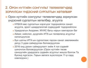 2. ОРОН НУТГИЙН СОНГУУЛЬТ ТӨЛӨӨЛӨГЧДӨД
ЗОРИУЛСАН ҮНДЭСНИЙ СУРГАЛТЫН ХӨТӨЛБӨР
 Орон нутгийн сонгуульт төлөөлөгчдөд зориулсан
үндэсний сургалтын хөтөлбөр, агуулга
 НҮБХХ-өөс сургалтын хэрэгцээг тодорхойлох санал
асуулга, эрэлт шаардлагатай сэдвүүдийг тодорхойлсон
 Удирдлагын Академи, МУИС багш нарын хамтарсан баг
 Аймаг, нийслэл, дүүргийн ИТХ-ын төлөөлөлд агуулгыг
хэлэлцүүлсэн
 Бүх шатны ИТХ-ын сургалтаас гарсан санал зөвлөмжийн
дагуу 3 удаа сайжруулан боловсруулсан
 2016 онд дахин сайжруулалт хийж 4 гол сэдвийг
шинэчлэн боловсруулсан (Орон нутгийн төсөв
санхүүгийн удирдлага сэдвийн агуулгыг жишээ болгож Та
бүхэнд хүргэсэн. Гарын авлага эцэслэгдэж 11-р сард
хэвлэгдэнэ.)
 