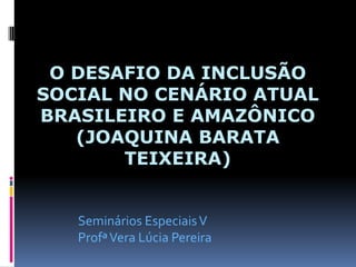 O DESAFIO DA INCLUSÃO
SOCIAL NO CENÁRIO ATUAL
BRASILEIRO E AMAZÔNICO
(JOAQUINA BARATA
TEIXEIRA)
Seminários EspeciaisV
ProfªVera Lúcia Pereira
 
