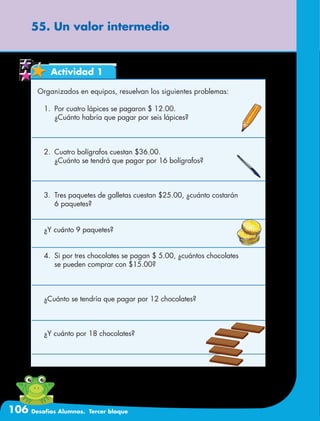 106 Desafíos Alumnos. Tercer bloque
55. Un valor intermedio
Actividad 1
Organizados en equipos, resuelvan los siguientes problemas:
1.	 Por cuatro lápices se pagaron $ 12.00.
	 ¿Cuánto habría que pagar por seis lápices?
2.	 Cuatro bolígrafos cuestan $36.00.
	 ¿Cuánto se tendrá que pagar por 16 bolígrafos?
3.	 Tres paquetes de galletas cuestan $25.00, ¿cuánto costarán
	 6 paquetes?
¿Y cuánto 9 paquetes?
4.	 Si por tres chocolates se pagan $ 5.00, ¿cuántos chocolates
	 se pueden comprar con $15.00?
¿Cuánto se tendría que pagar por 12 chocolates?
¿Y cuánto por 18 chocolates?
 