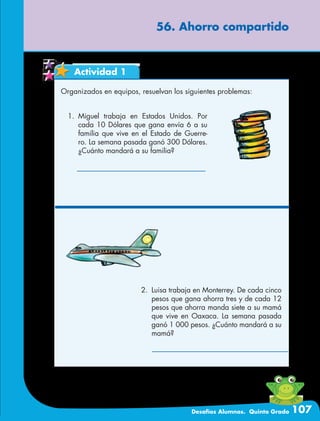Desafíos Alumnos. Quinto Grado 107
56. Ahorro compartido
Actividad 1
Organizados en equipos, resuelvan los siguientes problemas:
2.	 Luisa trabaja en Monterrey. De cada cinco
pesos que gana ahorra tres y de cada 12
pesos que ahorra manda siete a su mamá
que vive en Oaxaca. La semana pasada
ganó 1 000 pesos. ¿Cuánto mandará a su
mamá?
1.	Miguel trabaja en Estados Unidos. Por
cada 10 Dólares que gana envía 6 a su
familia que vive en el Estado de Guerre-
ro. La semana pasada ganó 300 Dólares.
¿Cuánto mandará a su familia?
 