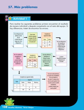 108 Desafíos Alumnos. Tercer bloque
57. Más problemas
Actividad 1
Para resolver los siguientes problemas primero encuentren el resultado
de manera individual y después compárenlo con el resto del equipo. Si
hay diferencias, traten de encontrar los errores.
 
