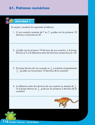 116 Desafíos Alumnos. Cuarto bloque
61. Patrones numéricos
Actividad 1
En equipo, resuelvan los siguientes problemas:
1.	 Si una sucesión aumenta de 7 en 7, ¿cuáles son los primeros 10
términos si el primero es 4?
2.	 ¿Cuáles son los primeros 10 términos de una sucesión, si el primer
término es 9 y la diferencia entre dos términos consecutivos es 12?
3.	 El primer término de una sucesión es 2
1
y aumenta constantemente
1
3
. ¿Cuáles son los primeros 10 términos de la sucesión?
4.	 La diferencia entre dos términos de una sucesión es siempre de 4
1
.
Si el primer término es 2
1
, ¿cuál son los primeros 5 términos de la
sucesión?
 