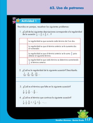 Desafíos Alumnos. Quinto Grado 117
62. Uso de patrones
Actividad 1
Reunidos en parejas, resuelvan los siguientes problemas:
1.	 ¿Cuál de las siguientes descripciones corresponde a la regularidad
de la sucesión , , , , , , ...
2
1
1
2
3
2
2
5
3 ?
La regularidad es que aumenta cada término de 2 en dos.
La regularidad es que al término anterior se le aumenta dos
al numerador.
La regularidad es que al término anterior se le suma 2
2
para
obtener el siguiente término.
La regularidad es que cada término se determina aumentando
2
1
al término anterior.
2.	 ¿Cuál es la regularidad de la siguiente sucesión? Descríbanla.
3.	 ¿Cuál es el término que falta en la siguiente sucesión?
, , , , , , , ...
4
1
2
1
4
3 1 1
4
1 1
2
1
4.	 ¿Cuál es el término que continua la siguiente sucesión?
, , , , ...
16
1
16
5
16
9
16
13
, , , , , ...
8
1
4
1
8
3
8
5
 