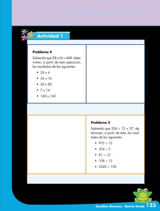 Desafíos Alumnos. Quinto Grado 123
66. Corrección de errores
Actividad 1
Problema 4
Sabiendo que 28 x16 = 448, deter-
minen, a partir de esta operación,
los resultados de las siguientes:
•	 28 x 4
•	 56 x 16
•	 28 x 80
•	 7 x 16
•	 140 x 160
Problema 5
Sabiendo que 324 ÷ 12 = 27, de-
terminen, a partir de ésta, los resul-
tados de las siguientes:
•	 972 ÷ 12
•	 324 ÷ 3
•	 81 ÷ 12
•	 108 ÷ 12
•	 3240 ÷ 120
 