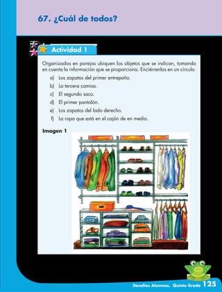 Desafíos Alumnos. Quinto Grado 125
67. ¿Cuál de todos?
Actividad 1
Organizados en parejas ubiquen los objetos que se indican, tomando
en cuenta la información que se proporciona. Enciérrenlos en un círculo.
	a)	 Los zapatos del primer entrepaño.
	b)	 La tercera camisa.
	c)	 El segundo saco.
	d)	 El primer pantalón.
	e)	 Los zapatos del lado derecho.
	f)	 La ropa que está en el cajón de en medio.
Imagen 1
 