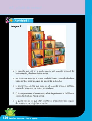 126 Desafíos Alumnos. Cuarto bloque
67. ¿Cuál de todos?
Actividad 1
Imagen 2
a)	 El aparato que está en la parte superior del segundo anaquel del
lado derecho, de abajo hacia arriba.
b)	 Los libros que están en el primer nivel del librero contando de abajo
hacia arriba, tercer anaquel de izquierda a derecha.
c)	 El primer libro de los que están en el segundo anaquel del lado
izquierdo, contando de arriba hacia abajo.
d)	 El libro que está en el tercer anaquel de la parte central del librero,
contando de abajo hacia arriba.
e)	 El quinto libro de los que están en el tercer anaquel del lado izquier-
do, contando de abajo hacia arriba.
 