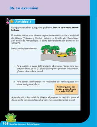 168 Desafíos Alumnos. Quinto bloque
86. La excursión
Actividad 1
En equipos resuelvan el siguiente problema. No se vale usar calcu-
ladora.
El profesor Héctor y sus alumnos organizaron una excursión a la ciudad
de México. Visitarán el Centro Histórico, el Castillo de Chapultepec
y el museo de Antropología. El costo del transporte por alumno es de
$310.75.
Nota: No incluye alimentos.
Hamburguesas con
papas y agua fresca
a solo: $37.50
1.	 Para realizar el pago del transporte, el profesor Héctor tiene que
juntar el dinero de los 37 alumnos que participarán en la excursión.
¿Cuánto dinero debe juntar?
2.	Para comer seleccionaron un restaurante de hamburguesas que
ofrece la siguiente oferta:
Antes de salir a la ciudad de México, el profesor ha decidido juntar el
dinero de la comida de todo el grupo. ¿Qué cantidad debe reunir?
 