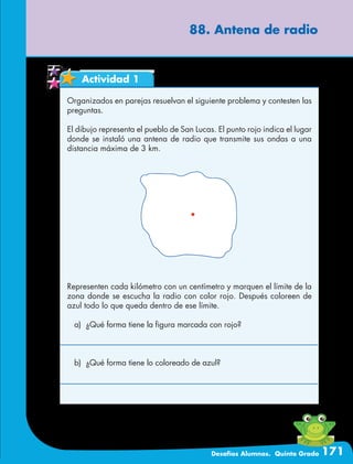 Desafíos Alumnos. Quinto Grado 171
88. Antena de radio
Actividad 1
Organizados en parejas resuelvan el siguiente problema y contesten las
preguntas.
El dibujo representa el pueblo de San Lucas. El punto rojo indica el lugar
donde se instaló una antena de radio que transmite sus ondas a una
distancia máxima de 3 km.
Representen cada kilómetro con un centímetro y marquen el límite de la
zona donde se escucha la radio con color rojo. Después coloreen de
azul todo lo que queda dentro de ese límite.
a)	 ¿Qué forma tiene la figura marcada con rojo?
b)	 ¿Qué forma tiene lo coloreado de azul?
 