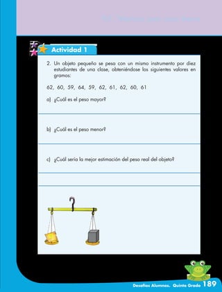 Desafíos Alumnos. Quinto Grado 189
97. Vamos por una beca
Actividad 1
2.	Un objeto pequeño se pesa con un mismo instrumento por diez
estudiantes de una clase, obteniéndose los siguientes valores en
gramos:
62, 60, 59, 64, 59, 62, 61, 62, 60, 61
a)	 ¿Cuál es el peso mayor?
b)	 ¿Cuál es el peso menor?
c)	 ¿Cuál sería la mejor estimación del peso real del objeto?
 