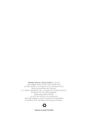 Desafíos Alumnos. Quinto Grado se imprimió
en los talleres de la Comisión Nacional de Libros
de Texto Gratuitos, con domicilio en Av. Acueducto No.2,
Parque Industrial Bernardo Quintana,
C.P. 76246, El Marqués, Qro., en el mes de noviembre de 2012.
El tiraje fue de 105, 048 ejemplares.
Sobre papel offset reciclado
con el fin de contribuir a la conservación
del medio ambiente, al evitar la tala de miles de árboles
en beneficio de la naturaleza y los bosques de México.
Impreso en papel reciclado
 