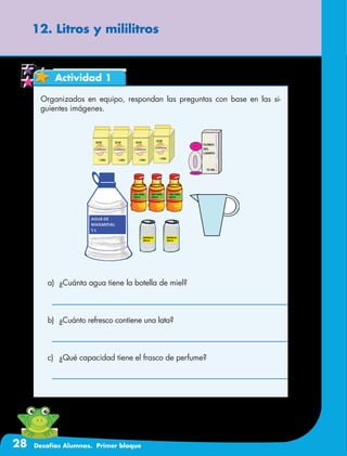 28 Desafíos Alumnos. Primer bloque
12. Litros y mililitros
Actividad 1
Organizados en equipo, respondan las preguntas con base en las si-
guientes imágenes.
a)	 ¿Cuánta agua tiene la botella de miel?
b)	 ¿Cuánto refresco contiene una lata?
c)	 ¿Qué capacidad tiene el frasco de perfume?
 