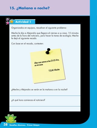 38 Desafíos Alumnos. Primer bloque
15. ¿Mañana o noche?
Actividad 1
Organizados en equipos, resuelvan el siguiente problema:
Meche le dijo a Alejandro que llegara el viernes a su casa, 15 minutos
antes de la hora del noticiero, para hacer la tarea de ecología; Meche
le dejó el siguiente recado.
Con base en el recado, contesten:
¿Meche y Alejandro se verán en la mañana o en la noche?
¿A qué hora comienza el noticiero?
 