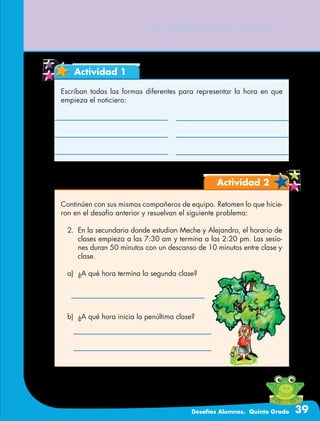 Desafíos Alumnos. Quinto Grado 39
15. ¿Mañana o noche?
Actividad 1
Escriban todas las formas diferentes para representar la hora en que
empieza el noticiero:
Actividad 2
Continúen con sus mismos compañeros de equipo. Retomen lo que hicie-
ron en el desafío anterior y resuelvan el siguiente problema:
2.	 En la secundaria donde estudian Meche y Alejandro, el horario de
clases empieza a las 7:30 am y termina a las 2:20 pm. Las sesio-
nes duran 50 minutos con un descanso de 10 minutos entre clase y
clase.
a)	 ¿A qué hora termina la segunda clase?
b)	 ¿A qué hora inicia la penúltima clase?
 