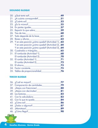 4 Desafíos Alumnos. Quinto Grado
SEGUNDO BLOQUE
	20.	 ¿Qué tanto es?	 49
	21.	 ¿A cuánto corresponde?	 51
	22.	 ¿Cuánto es?	 53
	23.	 ¿Es lo mismo?	 55
	24.	 En partes iguales	 57
	25.	 Repartir lo que sobra	 59
	26.	 Tres de tres	 60
	27.	 Todo depende de la base	 61
	28.	 Bases y alturas	 62
	29.	 Y en esta posición ¿cómo queda? (Actividad 1)	 62
		 Y en esta posición ¿cómo queda? (Actividad 2)	 64
		 Y en esta posición ¿cómo queda? (Actividad 3)	 64
	30.	 Cuadrados o triángulos	 65
	31.	 El romboide (Actividad 1)	 68
		 El romboide (Actividad 2)	 70
	32.	 El rombo (Actividad 1)	 71
		 El rombo (Actividad 2)	 72
	33.	 El ahorro	 73
	34.	 Factor constante	 75
	35.	 Tablas de proporcionalidad	 76
TERCER BLOQUE
	36.	 ¿Cuál es mayor?	 77
	37.	 Comparación de cantidades	 79
	38.	 ¡Atajos con fracciones!	 80
	39.	 ¡Atajos con decimales!	 81
	40.	 Los botones	 82
	41.	 Con la calculadora	 83
	42.	 Con lo que te queda	 84
	43.	 ¿Cómo es?	 86
	44.	 ¿Todos o algunos?	 87
	45.	 ¡Manotazo!	 89
	46.	 ¿Cómo llego?	 90
 