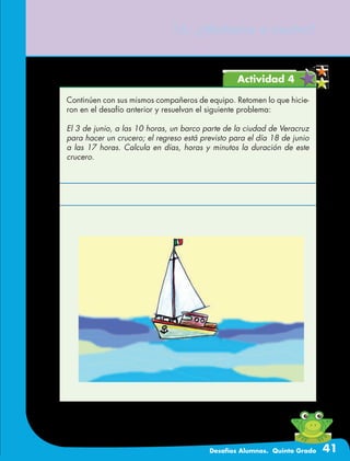 Desafíos Alumnos. Quinto Grado 41
15. ¿Mañana o noche?
Actividad 4
Continúen con sus mismos compañeros de equipo. Retomen lo que hicie-
ron en el desafío anterior y resuelvan el siguiente problema:
El 3 de junio, a las 10 horas, un barco parte de la ciudad de Veracruz
para hacer un crucero; el regreso está previsto para el día 18 de junio
a las 17 horas. Calcula en días, horas y minutos la duración de este
crucero.
 