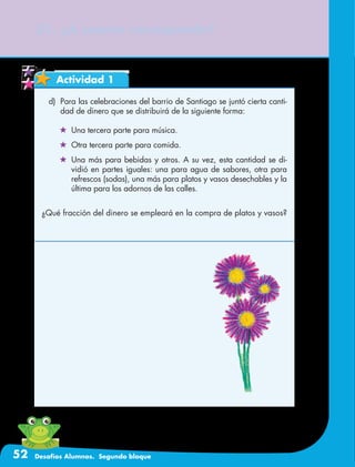 52 Desafíos Alumnos. Segundo bloque
Actividad 1
21. ¿A cuánto corresponde?
d)	 Para las celebraciones del barrio de Santiago se juntó cierta canti-
dad de dinero que se distribuirá de la siguiente forma:
	 Una tercera parte para música.
	 Otra tercera parte para comida.
	 Una más para bebidas y otros. A su vez, esta cantidad se di-
vidió en partes iguales: una para agua de sabores, otra para
refrescos (sodas), una más para platos y vasos desechables y la
última para los adornos de las calles.
¿Qué fracción del dinero se empleará en la compra de platos y vasos?
 