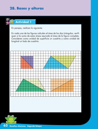 62 Desafíos Alumnos. Segundo bloque
28. Bases y alturas
Actividad 1
En parejas, realicen lo siguiente:
En cada una de las figuras calculen el área de los dos triángulos, verifi-
quen si la suma de estas áreas equivale al área de la figura completa.
Consideren como unidad de superficie un cuadrito y como unidad de
longitud un lado de cuadrito.
 