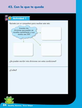 84 Desafíos Alumnos. Tercer bloque
42. Con lo que te queda
Actividad 1
Reúnete con un compañero para resolver este reto:
¿Se pueden escribir más divisiones con estas condiciones?
¿Cuáles?
Inventen tres
divisiones que puedan ser
resueltas mentalmente y cuyo
residuo sea 300
 