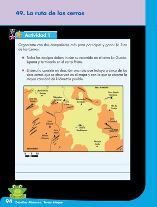 94 Desafíos Alumnos. Tercer bloque
49. La ruta de los cerros
Actividad 1
Organízate con dos compañeros más para participar y ganar La Ruta
de los Cerros:
	 Todos los equipos deben iniciar su recorrido en el cerro La Guada-
lupana y terminarlo en el cerro Prieto.
	 El desafío consiste en describir una ruta que incluya a cinco de los
siete cerros que se observan en el mapa y con la que se recorra la
mayor cantidad de kilómetros posible.
Maravatío de
Ocampo
michoacán
edo. de méxico
Cerro San
Andrés Cerro
Prieto
Cerro
El huacal
Cerro la
Guadalupana
Cerro Vicente
Barrancas
Cerro
La Catedral
Villa del
Carbón
Toluca de
Lerdo
Heróica
Zitácuaro
Cerro
Pelón
Tlalpujahua
de Rayón Atlacomulco
de Fabela
0 5 10
 