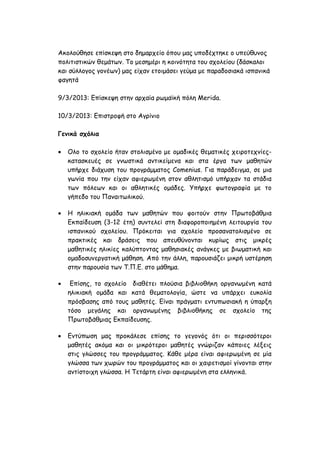 Αθμιoύζεζε επίζθερε ζημ δεμανπείμ όπμο μαξ οπμδέπηεθε μ οπεύζοκμξ
πμιηηηζηηθώκ ζεμάηςκ. Τμ μεζεμένη ε θμηκόηεηα ημο ζπμιείμο (δάζθαιμη
θαη ζύιιμγμξ γμκέςκ) μαξ είπακ εημημάζεη γεύμα με παναδμζηαθά ηζπακηθά
θαγεηά

9/3/2013: Γπίζθερε ζηεκ ανπαία νςμασθή πόιε Merida.

10/3/2013: Γπηζηνμθή ζημ Αγνίκημ

Γεκηθά ζτόιηα

   Οιμ ημ ζπμιείμ ήηακ ζημιηζμέκμ με μμαδηθέξ ζεμαηηθέξ πεηνμηεπκίεξ-
    θαηαζθεοέξ ζε γκςζηηθά ακηηθείμεκα θαη ζηα ένγα ηςκ μαζεηώκ
    οπήνπε δηάποζε ημο πνμγνάμμαημξ Comenius. Γηα πανάδεηγμα, ζε μηα
    γςκία πμο ηεκ είπακ αθηενςμέκε ζημκ αζιεηηζμό οπήνπακ ηα ζηάδηα
    ηςκ πόιεςκ θαη μη αζιεηηθέξ μμάδεξ. Υπήνπε θςημγναθία με ημ
    γήπεδμ ημο Πακαηηςιηθμύ.

   Η ειηθηαθή μμάδα ηςκ μαζεηώκ πμο θμηημύκ ζηεκ Πνςημβάζμηα
    Γθπαίδεοζε (3-12 έηε) ζοκηειεί ζηε δηαθμνμπμηεμέκε ιεηημονγία ημο
    ηζπακηθμύ ζπμιείμο. Πνόθεηηαη γηα ζπμιείμ πνμζακαημιηζμέκμ ζε
    πναθηηθέξ θαη δνάζεηξ πμο απεοζύκμκηαη θονίςξ ζηηξ μηθνέξ
    μαζεηηθέξ ειηθίεξ θαιύπημκηαξ μαζεζηαθέξ ακάγθεξ με βηςμαηηθή θαη
    μμαδμζοκενγαηηθή μάζεζε. Από ηεκ άιιε, πανμοζηάδεη μηθνή οζηένεζε
    ζηεκ πανμοζία ηςκ Τ.Π.Γ. ζημ μάζεμα.

    Γπίζεξ, ημ ζπμιείμ δηαζέηεη πιμύζηα βηβιημζήθε μνγακςμέκε θαηά
    ειηθηαθή μμάδα θαη θαηά ζεμαημιμγία, ώζηε κα οπάνπεη εοθμιία
    πνόζβαζεξ από ημοξ μαζεηέξ. Γίκαη πνάγμαηη εκηοπςζηαθή ε ύπανλε
    ηόζμ μεγάιεξ θαη μνγακςμέκεξ βηβιημζήθεξ ζε ζπμιείμ ηεξ
    Πνςημβάζμηαξ Γθπαίδεοζεξ.

   Γκηύπςζε μαξ πνμθάιεζε επίζεξ ημ γεγμκόξ όηη μη πενηζζόηενμη
    μαζεηέξ αθόμα θαη μη μηθνόηενμη μαζεηέξ γκώνηδακ θάπμηεξ ιέλεηξ
    ζηηξ γιώζζεξ ημο πνμγνάμμαημξ. Κάζε μένα είκαη αθηενςμέκε ζε μία
    γιώζζα ηςκ πςνώκ ημο πνμγνάμμαημξ θαη μη παηνεηηζμμί γίκμκηαη ζηεκ
    ακηίζημηπε γιώζζα. Η Τεηάνηε είκαη αθηενςμέκε ζηα ειιεκηθά.
 