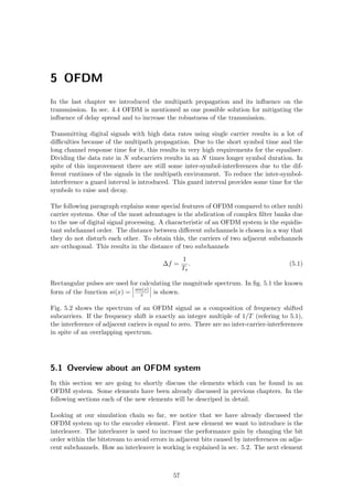5 OFDM
In the last chapter we introduced the multipath propagation and its inﬂuence on the
transmission. In sec. 4.4 OFDM is mentioned as one possible solution for mitigating the
inﬂuence of delay spread and to increase the robustness of the transmission.
Transmitting digital signals with high data rates using single carrier results in a lot of
diﬃculties because of the multipath propagation. Due to the short symbol time and the
long channel response time for it, this results in very high requirements for the equaliser.
Dividing the data rate in N subcarriers results in an N times longer symbol duration. In
spite of this improvement there are still some inter-symbol-interferences due to the dif-
ferent runtimes of the signals in the multipath environment. To reduce the inter-symbol-
interference a guard interval is introduced. This guard interval provides some time for the
symbols to raise and decay.
The following paragraph explains some special features of OFDM compared to other multi
carrier systems. One of the most advantages is the abdication of complex ﬁlter banks due
to the use of digital signal processing. A characteristic of an OFDM system is the equidis-
tant subchannel order. The distance between diﬀerent subchannels is chosen in a way that
they do not disturb each other. To obtain this, the carriers of two adjacent subchannels
are orthogonal. This results in the distance of two subchannels
∆f =
1
Ts
. (5.1)
Rectangular pulses are used for calculating the magnitude spectrum. In ﬁg. 5.1 the known
form of the function si(x) = sin(x)
x is shown.
Fig. 5.2 shows the spectrum of an OFDM signal as a composition of frequency shifted
subcarriers. If the frequency shift is exactly an integer multiple of 1/T (refering to 5.1),
the interference of adjacent cariers is equal to zero. There are no inter-carrier-interferences
in spite of an overlapping spectrum.
5.1 Overview about an OFDM system
In this section we are going to shortly discuss the elements which can be found in an
OFDM system. Some elements have been already discussed in previous chapters. In the
following sections each of the new elements will be descriped in detail.
Looking at our simulation chain so far, we notice that we have already discussed the
OFDM system up to the encoder element. First new element we want to introduce is the
interleaver. The interleaver is used to increase the performance gain by changing the bit
order within the bitstream to avoid errors in adjacent bits caused by interferences on adja-
cent subchannels. How an interleaver is working is explained in sec. 5.2. The next element
57
 