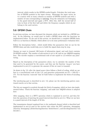 5 OFDM
interval, which results in the OFDM symbol length. Calculate the total num-
ber of OFDM symbols in the input stream. Rearrange the input vector in
to a matrix with as many columns as number of OFDM symbols and with a
number of rows corresponding to symleng. Crop the submatrix not belonging
to the guard intervall and apply a FFT. After this, shift the second half of
rows in front of the ﬁrst half and delete the frequency samples which do not
belong to the used carriers.
5.6 OFDM Chain
In previous sections, we have discussed the elements which are included in a OFDM sys-
tem. In the following, we would start to build a OFDM chain with the functions we
implemented before. In the end of this section, we should have a complete OFDM chain
built in a m function in Matlab, which allows us to do some performance evaluation later.
Follow the descriptions below , which would deﬁne the parameters that we use for the
OFDM chain and also would help you to build the signal chain step by step.
Assume we want to transmit 100 bursts of information signal, and each burst contains
24 OFDM symbols. The number of sub-carriers is set to 48, and we use 16QAM mapping
here. The encoder employs a convolutional code of rate equals to 1/2 without any punc-
turing.
Based on the description of the parameters above, try to calculate the number of bits
that need to be generated by the source, and then use the function ’sig gen’ you have
implemented in sect.2.1 to generate the amount of bits we want to transmit.
As shown in ﬁg. 5.3, after the signal source there follows a block of coding, which we use
here is a convolutional code of rate 1/2, and generator polynomials are G1 = 133, G2 =
171. Use the function ’convcode’ that we built before to implement the block of encoding
here.
The interleaving part is described in sect. 5.2, please use the interleaving pattern men-
tioned exactly as in that section.
The bits are mapped to symbols through the block of mapping, which we have also imple-
mented before. Check the function ’mapping’, and make sure 16QAM scheme is adopted
here.
After mapping, there is a IFFT operation which is explained in sect.5.3, and then fol-
lows the operation of inserting the guard interval described in sect.5.4. What we use here
is a guard interval of the length of 16 bits.
The transmission channel employed here is the multipath channel which is described and
implemented in sect.4.1,and at the receiver side comes the FFT operation, demapping
(function ’demapping’),deinterleaving(function ’deinterleaver’), and decoding(function ’con-
decoder’).
63
 