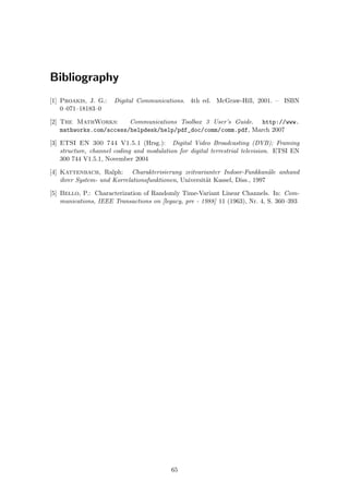 Bibliography
[1] Proakis, J. G.: Digital Communications. 4th ed. McGraw-Hill, 2001. – ISBN
0–071–18183–0
[2] The MathWorks: Communications Toolbox 3 User’s Guide. http://www.
mathworks.com/access/helpdesk/help/pdf_doc/comm/comm.pdf, March 2007
[3] ETSI EN 300 744 V1.5.1 (Hrsg.): Digital Video Broadcasting (DVB); Framing
structure, channel coding and modulation for digital terrestrial television. ETSI EN
300 744 V1.5.1, November 2004
[4] Kattenbach, Ralph: Charakterisierung zeitvarianter Indoor-Funkkan¨ale anhand
ihrer System- und Korrelationsfunktionen, Universit¨at Kassel, Diss., 1997
[5] Bello, P.: Characterization of Randomly Time-Variant Linear Channels. In: Com-
munications, IEEE Transactions on [legacy, pre - 1988] 11 (1963), Nr. 4, S. 360–393
65
 