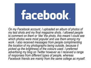 On my Facebook account, I uploaded an album of photos of my test shots and my final magazine shots. I allowed people to comment on them or ‘like’ the photo, this meant I could see which photos were most popular and use them among my work. I also received messages from people complimenting the location of my photographs being outside, because it picked up the brightness of the colours used. I preferred advertising my blog on Twitter however as I received a range of responses from different types of people, whereas Facebook friends are mainly from the same college as myself.