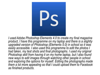 I used Adobe Photoshop Elements 4.0 to create my final magazine product, I have this programme on my laptop and there is a slightly upgraded version of Photoshop (Elements 5.0) in school so it was easily accessible. I also used this programme to edit the photos I had taken, my test shots and final photographs. I used my original Photoshop skill from having it on my home laptop, but I also found new ways to edit images through watching other people in school and exploring the options for myself. Editing the photographs made them a lot more appealing so that I could upload them to Facebook as finished products. 