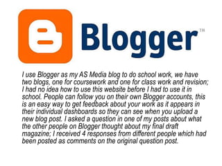 I use Blogger as my AS Media blog to do school work, we have two blogs, one for coursework and one for class work and revision; I had no idea how to use this website before I had to use it in school. People can follow you on their own Blogger accounts, this is an easy way to get feedback about your work as it appears in their individual dashboards so they can see when you upload a new blog post. I asked a question in one of my posts about what the other people on Blogger thought about my final draft magazine; I received 4 responses from different people which had been posted as comments on the original question post.
