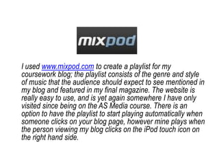 I used www.mixpod.com to create a playlist for my coursework blog; the playlist consists of the genre and style of music that the audience should expect to see mentioned in my blog and featured in my final magazine. The website is really easy to use, and is yet again somewhere I have only visited since being on the AS Media course. There is an option to have the playlist to start playing automatically when someone clicks on your blog page, however mine plays when the person viewing my blog clicks on the iPod touch icon on the right hand side. 