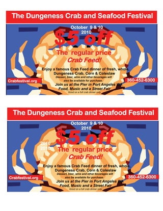 The Dungeness Crab and Seafood Festival


                          $5 off
                                     October 9 & 10
                                         2010



                           The regular price
                                  Crab Feed!
                   Enjoy a famous Crab Feed dinner of fresh, whole,
                         Dungeness Crab, Corn & Coleslaw
                          Dessert, beer, wine and other beverages will
Crabfestival.org               also be available for purchase.            360-452-6300
                          Join us at the Pier in Port Angeles WA
                            Food, Music and a Street Fair
                                   Good on a full crab dinner only




  The Dungeness Crab and Seafood Festival
                                     October 9 & 10



                          $5 off
                                         2010


                   2010
                   2010    The regular price
                                   Crab Feed!
                    Enjoy a famous Crab Feed dinner of fresh, whole,
                          Dungeness Crab, Corn & Coleslaw
                           Dessert, beer, wine and other beverages will
Crabfestival.org                also be available for purchase.           360-452-6300
                           Join us at the Pier in Port Angeles WA
                             Food, Music and a Street Fair
                                    Good on a full crab dinner only
 