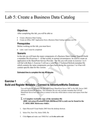 Lab 5: Create a Business Data Catalog

          Objectives
          After completing this lab, you will be able to:

          •   Create a Business Data Catalog
          •   Create an Office 2007 Application from a Business Data Catalog metadata xml file

          Prerequisites
          Before working on this lab, you must have:
          •   Labs 1 and 2 must be completed

          Scenario
          In this lab you will learn the major components of a Business Data Catalog. You will build
          a metadata file (Exercises 1 - 4) that would, in normal circumstances, be used to create an
          application in the SharePoint Service Provider. The file you will create in exercise 1 to 4
          will fail with Beta 2. Exercise 5 will use a valid Beta 2 Technical Refresh metadata file
          which contains the same components you have built during the exercises 1 to 4 but will
          contain specific data for this version.

          Estimated time to complete this lab: 45 minutes



Exercise 1
Build and Register Metadata – Connect to AdventureWorks Database
               You will build the metadata file that will connect SharePoint Server 2007 to the SQL Server 2005
               AdventureWorksDW database. This metadata file not only includes metadata that will tell
               SharePoint Server how and what to connect to but also which data to extract and expose from that
               source.

               ∑ A Complete workable copy of the metadata file
                  (BDCAdventureWorksDWSQL2005Beta2TRVa.xml) can be found in the
                  C:HOLBDCReference folder.

              1. Open Microsoft Visual Studio 2005 from the desktop shortcut.

              2. Select File, New File, Select XML file

              3. Click Open and make sure XMLFile1.xml is the active tab
 
